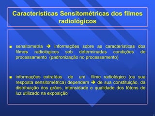 12 
Características Sensitométricas dos filmes 
radiológicos 
 sensitometria Î informações sobre as características dos 
filmes radiológicos sob determinadas condições de 
processamento (padronização no processamento) 
 informações extraídas de um filme radiológico (ou sua 
resposta sensitométrica) dependem Î de sua constituição, da 
distribuição dos grãos, intensidade e qualidade dos fótons de 
luz utilizado na exposição 
 
