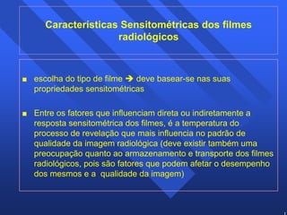 13 
Características Sensitométricas dos filmes 
radiológicos 
 escolha do tipo de filme Î deve basear-se nas suas 
propriedades sensitométricas 
 Entre os fatores que influenciam direta ou indiretamente a 
resposta sensitométrica dos filmes, é a temperatura do 
processo de revelação que mais influencia no padrão de 
qualidade da imagem radiológica (deve existir também uma 
preocupação quanto ao armazenamento e transporte dos filmes 
radiológicos, pois são fatores que podem afetar o desempenho 
dos mesmos e a qualidade da imagem) 
 