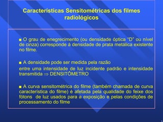 14 
Características Sensitométricas dos filmes 
radiológicos 
 O grau de enegrecimento (ou densidade óptica “D” ou nível 
de cinza) corresponde à densidade de prata metálica existente 
no filme. 
 A densidade pode ser medida pela razão 
entre uma intensidade de luz incidente padrão e intensidade 
transmitida ⇒ DENSITÔMETRO 
 A curva sensitométrica do filme (também chamada de curva 
característica do filme) é afetada pela qualidade do feixe dos 
fótons de luz usados para a exposição e pelas condições de 
processamento do filme 
 