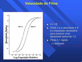 18 
Velocidade do Filme 
 V= 1/E 
 Onde v é a velocidade e E 
é a exposição necessária 
para produzir uma 
densidade óptica de 1,0 
 Filme A + rápido 
(+ sensível) 
 