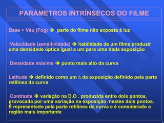 19 
PARÂMETROS INTRÍNSECOS DO FILME 
Base + Véu (Fog) Î parte do filme não exposta à luz 
Velocidade (sensitividade) Î habilidade de um filme produzir 
uma densidade óptica igual a um para uma dada exposição 
Densidade máxima Î ponto mais alto da curva 
Latitude Î definido como um Δ de exposição definido pela parte 
retilínea da curva 
Contraste Î variação na D.O . produzida entre dois pontos, 
provocada por uma variação na exposição nestes dois pontos. 
É representado pela parte retilínea da curva e é considerado a 
região mais importante 
 