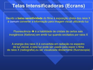 21 
Telas Intensificadoras (Ecrans) 
Devido a baixa sensitividade do filme à exposição direta dos raios X 
é comum converter a informação para imagem visual utilizando luz 
Fluorescência Î é a habilidade de cristais de certos sais 
inorgânicos (fósforos) em emitir luz quando excitados por raios X 
A energia dos raios X é convertida em radiação no espectro 
de luz visível, e esta luz pode ser usada para expor o filme 
de raios X (radiografia),ou ser visualizada diretamente (fluoroscopia) 
 