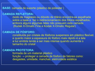 23 
BASE: camada de suporte (plástico de poliester ) 
CAMADA REFLETORA: 
óxido de magnésio ou dióxido de titânio encontra-se espalhada 
sobre a base e faz o redirecionamento dos fótons espalhados, 
embora alguns algumas telas não possuam esta camada 
(Kodak X-Omatic Fine e Kodak X-Omatic Regular) 
CAMADA DE FÓSFORO: 
constituída por cristais de fósforos suspensos em plástico flexível, 
e quanto maior a espessura do fósforo mais rápido é a tela 
a luz emitida tende a ser mais intensa quando aumenta o 
tamanho do cristal 
CAMADA PROTETORA: 
formada de um material plástico 
função → proteger a camada de fósforo de fatores como: 
desgastes, umidade, manchas, eletricidade estática 
 