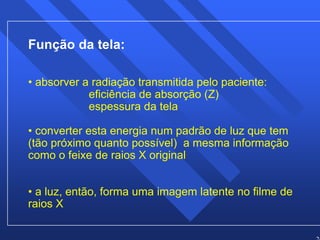 24 
Função da tela: 
• absorver a radiação transmitida pelo paciente: 
eficiência de absorção (Z) 
espessura da tela 
• converter esta energia num padrão de luz que tem 
(tão próximo quanto possível) a mesma informação 
como o feixe de raios X original 
• a luz, então, forma uma imagem latente no filme de 
raios X 
 