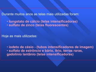 25 
Durante muitos anos as telas mais utilizadas foram: 
• tungstato de cálcio (telas intensificadoras) 
• sulfato de zinco (telas fluorescentes) 
Hoje as mais utilizadas: 
• iodeto de césio - (tubos intensificadores de imagem) 
• sulfato de estrôncio e bário, ítrio, terras raras, 
gadolínio lantânio (telas intensificadoras) 
 