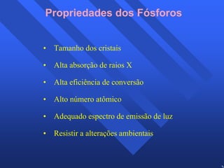 26 
Propriedades dos Fósforos 
• Tamanho dos cristais 
• Alta absorção de raios X 
• Alta eficiência de conversão 
• Alto número atômico 
• Adequado espectro de emissão de luz 
• Resistir a alterações ambientais 
 