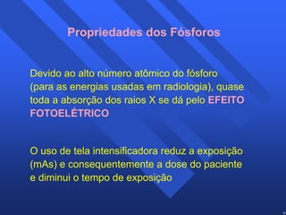 27 
Propriedades dos Fósforos 
Devido ao alto número atômico do fósforo 
(para as energias usadas em radiologia), quase 
toda a absorção dos raios X se dá pelo EFEITO 
FOTOELÉTRICO 
O uso de tela intensificadora reduz a exposição 
(mAs) e consequentemente a dose do paciente 
e diminui o tempo de exposição 
 