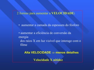 32 
2 formas para aumentar a VELOCIDADE: 
• aumentar a camada da espessura do fósforo 
• aumentar a eficiência de conversão da 
energia 
dos raios X em luz visível que interage com o 
filme 
Alta VELOCIDADE ⇒ menos detalhes 
Velocidade X nitidez 
 
