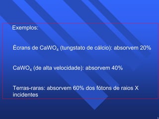 33 
Exemplos: 
Écrans de CaWO4 (tungstato de cálcio): absorvem 20% 
CaWO4 (de alta velocidade): absorvem 40% 
Terras-raras: absorvem 60% dos fótons de raios X 
incidentes 
 
