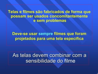35 
Telas e filmes são fabricados de forma que 
possam ser usados concomitantemente 
e sem problemas 
Deve-se usar sempre filmes que foram 
projetados para uma tela específica 
As telas devem combinar com a 
sensibilidade do filme 
 