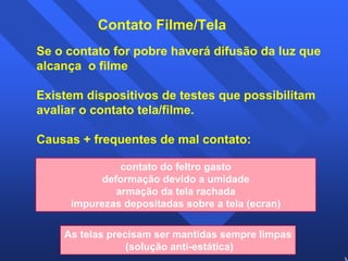 36 
Contato Filme/Tela 
Se o contato for pobre haverá difusão da luz que 
alcança o filme 
Existem dispositivos de testes que possibilitam 
avaliar o contato tela/filme. 
Causas + frequentes de mal contato: 
contato do feltro gasto 
deformação devido a umidade 
armação da tela rachada 
impurezas depositadas sobre a tela (ecran) 
As telas precisam ser mantidas sempre limpas 
(solução anti-estática) 
 
