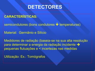 38 
DETECTORES 
CARACTERÍSTICAS: 
semicondutores (bons condutores Ð temperaturas) 
Material: Germânio e Silício 
Medidores de radiação (baseia-se na sua alta resolução 
para determinar a energia da radiação incidente Î 
pequenas flutuações e  incertezas nas medidas 
Utilização: Ex.: Tomógrafos 
 