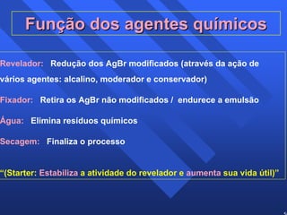 50 
Função dos agentes químicos 
Revelador: Redução dos AgBr modificados (através da ação de 
vários agentes: alcalino, moderador e conservador) 
Fixador: Retira os AgBr não modificados / endurece a emulsão 
Água: Elimina resíduos químicos 
Secagem: Finaliza o processo 
“(Starter: Estabiliza a atividade do revelador e aumenta sua vida útil)” 
 