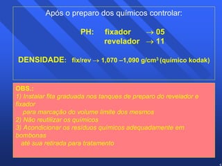 57 
Após o preparo dos químicos controlar: 
PH: fixador → 05 
revelador → 11 
DENSIDADE: fix/rev → 1,070 –1,090 g/cm3 (químico kodak) 
OBS.: 
1) Instalar fita graduada nos tanques de preparo do revelador e 
fixador 
para marcação do volume limite dos mesmos 
2) Não reutilizar os químicos 
3) Acondicionar os resíduos químicos adequadamente em 
bombonas 
até sua retirada para tratamento 
 