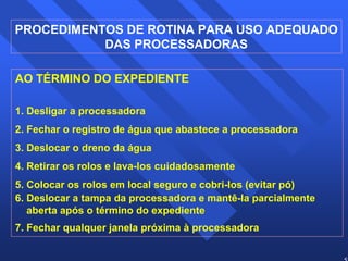 58 
PROCEDIMENTOS DE ROTINA PARA USO ADEQUADO 
DAS PROCESSADORAS 
AO TÉRMINO DO EXPEDIENTE 
1. Desligar a processadora 
2. Fechar o registro de água que abastece a processadora 
3. Deslocar o dreno da água 
4. Retirar os rolos e lava-los cuidadosamente 
5. Colocar os rolos em local seguro e cobri-los (evitar pó) 
6. Deslocar a tampa da processadora e mantê-la parcialmente 
aberta após o término do expediente 
7. Fechar qualquer janela próxima à processadora 
 