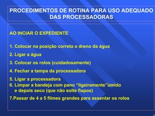 PROCEDIMENTOS DE ROTINA PARA USO ADEQUADO 
59 
DAS PROCESSADORAS 
AO INCIAR O EXPEDIENTE 
1. Colocar na posição correta o dreno da água 
2. Ligar a água 
3. Colocar os rolos (cuidadosamente) 
4. Fechar a tampa da processadora 
5. Ligar a processadora 
6. Limpar a bandeja com pano “ligeiramente”úmido 
e depois seco (que não solte fiapos) 
7.Passar de 4 a 5 filmes grandes para assentar os rolos 
 