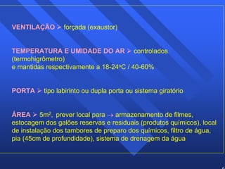 61 
VENTILAÇÃO ¾ forçada (exaustor) 
TEMPERATURA E UMIDADE DO AR ¾ controlados 
(termohigrômetro) 
e mantidas respectivamente a 18-24oC / 40-60% 
PORTA ¾ tipo labirinto ou dupla porta ou sistema giratório 
ÁREA ¾ 5m2, prever local para → armazenamento de filmes, 
estocagem dos galões reservas e residuais (produtos químicos), local 
de instalação dos tambores de preparo dos químicos, filtro de água, 
pia (45cm de profundidade), sistema de drenagem da água 
 