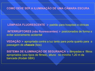62 
COMO DEVE SER A ILUMINAÇÃO DE UMA CÂMARA ESCURA 
LÂMPADA FLUORESCENTE ¾ padrão para hospitais e clínicas 
INTERRUPTORES (não fluorescentes) ¾ posicionados de forma a 
evitar acionamento acidental 
VEDAÇÃO ¾ apropriada contra a luz tanto para porta quanto para a 
passagem de chassis (box) 
SISTEMA DE ILUMINAÇÃO DE SEGURANÇA ¾ lâmpadas e filtros 
apropriados (aos tipos de filmes), altura: no mínimo 1,20 m da 
bancada (Kodak GBX) 
 