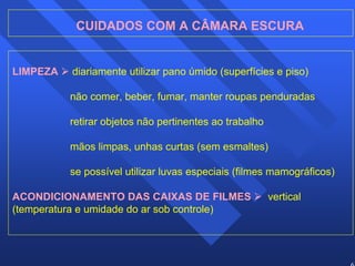 63 
CUIDADOS COM A CÂMARA ESCURA 
LIMPEZA ¾ diariamente utilizar pano úmido (superfícies e piso) 
não comer, beber, fumar, manter roupas penduradas 
retirar objetos não pertinentes ao trabalho 
mãos limpas, unhas curtas (sem esmaltes) 
se possível utilizar luvas especiais (filmes mamográficos) 
ACONDICIONAMENTO DAS CAIXAS DE FILMES ¾ vertical 
(temperatura e umidade do ar sob controle) 
 
