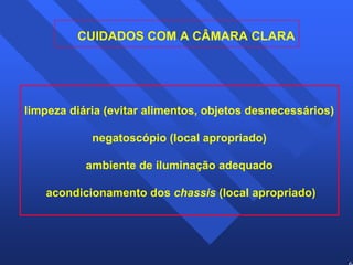 64 
CUIDADOS COM A CÂMARA CLARA 
limpeza diária (evitar alimentos, objetos desnecessários) 
negatoscópio (local apropriado) 
ambiente de iluminação adequado 
acondicionamento dos chassis (local apropriado) 
