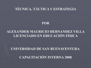 TÉCNICA, TÁCTICA Y ESTRATEGIA
POR
ALEXANDER MAURICIO HERNANDEZ VILLA
LICENCIADO EN EDUCACIÓN FÍSICA
UNIVERSIDAD DE SAN BUENAVENTURA
CAPACITACIÓN INTERNA 2008
 