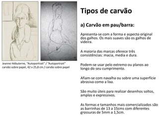 Tipos de carvão
                                                        a) Carvão em pau/barra:
                                                        Apresenta-se com a forma e aspecto original
                                                        dos galhos. Os mais suaves são os galhos de
                                                        videira.

                                                        A maioria das marcas oferece três
                                                        consistências: macia, media e dura.

Jeanne Hébuterne, “Autoportrait” / “Autoportrait”       Podem-se usar pelo extremo ou planos ao
carvão sobre papel, 42 x 25,8 cm / carvão sobre papel
                                                        longo do seu cumprimento.

                                                        Afiam-se com navalha ou sobre uma superfície
                                                        abrasiva como a lixa.

                                                        São muito úteis para realizar desenhos soltos,
                                                        amplos e expressivos.

                                                        As formas e tamanhos mais comercializados são
                                                        as barrinhas de 13 a 15cms com diferentes
                                                        grossuras de 5mm a 1,5cm.
 