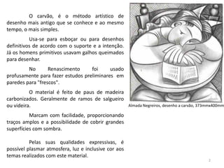 O carvão, é o método artístico de
desenho mais antigo que se conhece e ao mesmo
tempo, o mais simples.
          Usa-se para esboçar ou para desenhos
definitivos de acordo com o suporte e a intenção.
Já os homens primitivos usavam galhos queimados
para desenhar.
         No       Renascimento     foi     usado
profusamente para fazer estudos preliminares em
paredes para "frescos".
          O material é feito de paus de madeira
carbonizados. Geralmente de ramos de salgueiro
ou videira.                                           Almada Negreiros, desenho a carvão, 373mmx400mm

          Marcam com facilidade, proporcionando
traços amplos e a possibilidade de cobrir grandes
superfícies com sombra.

          Pelas suas qualidades expressivas, é
possível plasmar atmosfera, luz e inclusive cor aos
temas realizados com este material.
                                                                                             2
 