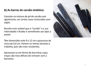 b) As barras de carvão sintético:

Consiste na mistura de pó de carvão com
aglutinante, em certos casos misturados com
argila.

Resulta mais estável que o “carvão” e a sua
intensidade e fluidez é semelhante aos lápis a
pastel.

Têm dimensões ente 9 e 12 cm e grossuras de
cerca de 0,6 cm. Partem-se menos durante o
trabalho, pois são mais resistentes.

Apresenta-se em forma de barrinhas cujos
traços são mais difíceis de remover com a
borracha.

                                                 4
 