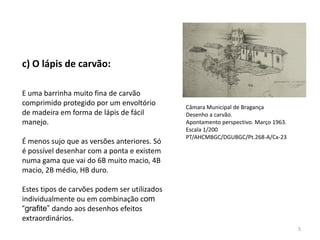 c) O lápis de carvão:

E uma barrinha muito fina de carvão
comprimido protegido por um envoltório        Câmara Municipal de Bragança
de madeira em forma de lápis de fácil         Desenho a carvão.
manejo.                                       Apontamento perspectivo. Março 1963.
                                              Escala 1/200
                                              PT/AHCMBGC/DGUBGC/Pt.268-A/Cx-23
É menos sujo que as versões anteriores. Só
é possível desenhar com a ponta e existem
numa gama que vai do 6B muito macio, 4B
macio, 2B médio, HB duro.

Estes tipos de carvões podem ser utilizados
individualmente ou em combinação com
“grafite” dando aos desenhos efeitos
extraordinários.
                                                                                     5
 