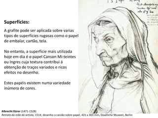 Superfícies:
 A grafite pode ser aplicada sobre varias
 tipos de superfícies rugosas como o papel
 de embalar, cartão, tela.

 No entanto, a superfície mais utilizada
 hoje em dia é o papel Canson Mi-teintes
 ou Ingres cuja textura contribui á
 obtenção de traços variados e ricos
 efeitos no desenho.

 Estes papéis existem numa variedade
 inúmera de cores.




Albrecht Dürer (1471-1528)                                                                               6
Retrato da mãe do artista, 1514, desenho a carvão sobre papel, 421 x 303 mm, Staatliche Museen, Berlin
 