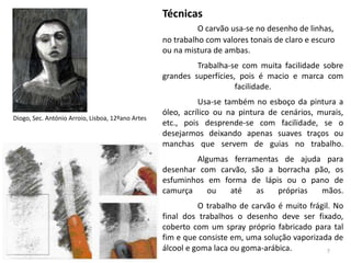 Técnicas
                                                             O carvão usa-se no desenho de linhas,
                                                   no trabalho com valores tonais de claro e escuro
                                                   ou na mistura de ambas.
                                                            Trabalha-se com muita facilidade sobre
                                                   grandes superfícies, pois é macio e marca com
                                                                       facilidade.
                                                             Usa-se também no esboço da pintura a
                                                   óleo, acrílico ou na pintura de cenários, murais,
Diogo, Sec. António Arroio, Lisboa, 12ºano Artes
                                                   etc., pois desprende-se com facilidade, se o
                                                   desejarmos deixando apenas suaves traços ou
                                                   manchas que servem de guias no trabalho.
                                                           Algumas ferramentas de ajuda para
                                                   desenhar com carvão, são a borracha pão, os
                                                   esfuminhos em forma de lápis ou o pano de
                                                   camurça    ou   até   as   próprias   mãos.
                                                             O trabalho de carvão é muito frágil. No
                                                   final dos trabalhos o desenho deve ser fixado,
                                                   coberto com um spray próprio fabricado para tal
                                                   fim e que consiste em, uma solução vaporizada de
                                                   álcool e goma laca ou goma-arábica.          7
 