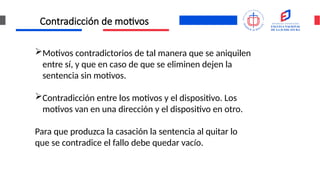 Contradicción de motivos
Motivos contradictorios de tal manera que se aniquilen
entre sí, y que en caso de que se eliminen dejen la
sentencia sin motivos.
Contradicción entre los motivos y el dispositivo. Los
motivos van en una dirección y el dispositivo en otro.
Para que produzca la casación la sentencia al quitar lo
que se contradice el fallo debe quedar vacío.
 