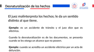 Desnaturalización de los hechos
El juez malinterpreta los hechos; le da un sentido
distinto al que tiene.
Ejemplo: es un accidente de tránsito y el juez dice que es
eléctrico.
Cuando la desnaturalización es de los documentos, se presenta
cuando se les otorga un alcance que no poseen.
Ejemplo: cuando se acredita un accidente eléctrico por un acta de
defunción.
 