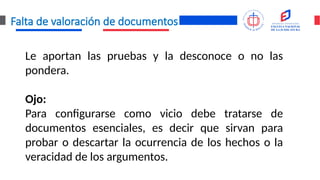 Falta de valoración de documentos
Le aportan las pruebas y la desconoce o no las
pondera.
Ojo:
Para configurarse como vicio debe tratarse de
documentos esenciales, es decir que sirvan para
probar o descartar la ocurrencia de los hechos o la
veracidad de los argumentos.
 