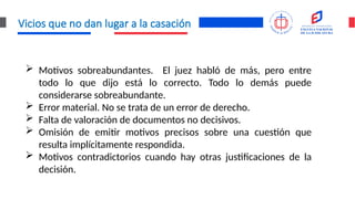 Vicios que no dan lugar a la casación
 Motivos sobreabundantes. El juez habló de más, pero entre
todo lo que dijo está lo correcto. Todo lo demás puede
considerarse sobreabundante.
 Error material. No se trata de un error de derecho.
 Falta de valoración de documentos no decisivos.
 Omisión de emitir motivos precisos sobre una cuestión que
resulta implícitamente respondida.
 Motivos contradictorios cuando hay otras justificaciones de la
decisión.
 