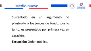 Medio nuevo
Sustentado en un argumento no
planteado a los jueces de fondo, por lo
tanto, es presentado por primera vez en
casación.
Excepción: Orden público.
 