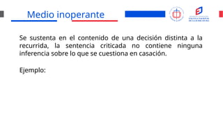 Medio inoperante
Se sustenta en el contenido de una decisión distinta a la
recurrida, la sentencia criticada no contiene ninguna
inferencia sobre lo que se cuestiona en casación.
Ejemplo:
 