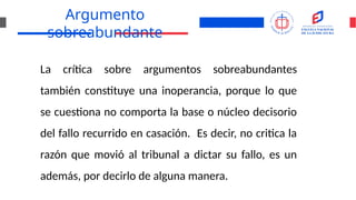 Argumento
sobreabundante
La crítica sobre argumentos sobreabundantes
también constituye una inoperancia, porque lo que
se cuestiona no comporta la base o núcleo decisorio
del fallo recurrido en casación. Es decir, no critica la
razón que movió al tribunal a dictar su fallo, es un
además, por decirlo de alguna manera.
 