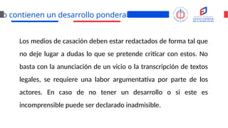 No contienen un desarrollo ponderable
Los medios de casación deben estar redactados de forma tal que
no deje lugar a dudas lo que se pretende criticar con estos. No
basta con la anunciación de un vicio o la transcripción de textos
legales, se requiere una labor argumentativa por parte de los
actores. En caso de no tener un desarrollo o si este es
incomprensible puede ser declarado inadmisible.
 