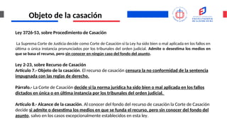 Objeto de la casación
Ley 3726-53, sobre Procedimiento de Casación
La Suprema Corte de Justicia decide como Corte de Casación si la Ley ha sido bien o mal aplicada en los fallos en
última o única instancia pronunciados por los tribunales del orden judicial. Admite o desestima los medios en
que se basa el recurso, pero sin conocer en ningún caso del fondo del asunto.
Ley 2-23, sobre Recurso de Casación
Artículo 7.- Objeto de la casación. El recurso de casación censura la no conformidad de la sentencia
impugnada con las reglas de derecho.
Párrafo.- La Corte de Casación decide si la norma jurídica ha sido bien o mal aplicada en los fallos
dictados en única o en última instancia por los tribunales del orden judicial.
Artículo 8.- Alcance de la casación. Al conocer del fondo del recurso de casación la Corte de Casación
decide si admite o desestima los medios en que se funda el recurso, pero sin conocer del fondo del
asunto, salvo en los casos excepcionalmente establecidos en esta ley.
 
