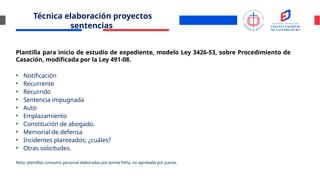 Técnica elaboración proyectos
sentencias
Plantilla para inicio de estudio de expediente, modelo Ley 3426-53, sobre Procedimiento de
Casación, modificada por la Ley 491-08.
• Notificación
• Recurrente
• Recurrido
• Sentencia impugnada
• Auto
• Emplazamiento
• Constitución de abogado.
• Memorial de defensa
• Incidentes planteados; ¿cuáles?
• Otras solicitudes.
Nota: plantillas consumo personal elaboradas por Jennie Peña, no aprobada por jueces.
 