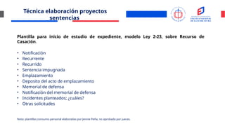 Técnica elaboración proyectos
sentencias
Plantilla para inicio de estudio de expediente, modelo Ley 2-23, sobre Recurso de
Casación.
• Notificación
• Recurrente
• Recurrido
• Sentencia impugnada
• Emplazamiento
• Deposito del acto de emplazamiento
• Memorial de defensa
• Notificación del memorial de defensa
• Incidentes planteados; ¿cuáles?
• Otras solicitudes
Nota: plantillas consumo personal elaboradas por Jennie Peña, no aprobada por jueces.
 