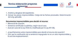 Técnica elaboración proyectos
sentencias
1. Análisis y desglose del expediente.
2. Extraer las piezas imprescindibles. Cotejo de las fechas procesales. Determinación
de la ley aplicable.
Documentos imprescindibles para decidir el recurso:
• Memorial de casación.
• Sentencia certificada o auténtica, según sea el caso.
• Auto (en caso de la Ley 3726-53, modificada por la Ley 491-08).
• ¿A qué llamamos actos imprescindibles para decidir el recurso de casación?.
• ¿Por qué la notificación de la sentencia impugnada no es un acto imprescindible y
el acto de emplazamiento?.
 