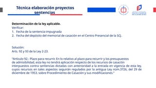 Técnica elaboración proyectos
sentencias
Determinación de la ley aplicable.
Verificar:
1. Fecha de la sentencia impugnada
2. Fecha del depósito del memorial de casación en el Centro Presencial de la SCJ.
Solución:
Arts. 92 y 93 de la Ley 2-23.
“Artículo 92.- Plazo para recurrir. En lo relativo al plazo para recurrir y los presupuestos
de admisibilidad, esta ley no tendrá aplicación respecto de los recursos de casación
interpuestos contra sentencias dictadas con anterioridad a la entrada en vigencia de esta ley,
cuyos recursos en tales aspectos seguirán regulados por la antigua Ley núm.3726, del 29 de
diciembre de 1953, sobre Procedimiento de Casación y sus modificaciones.”
 