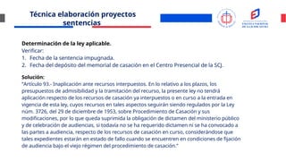 Técnica elaboración proyectos
sentencias
Determinación de la ley aplicable.
Verificar:
1. Fecha de la sentencia impugnada.
2. Fecha del depósito del memorial de casación en el Centro Presencial de la SCJ.
Solución:
“Artículo 93.- Inaplicación ante recursos interpuestos. En lo relativo a los plazos, los
presupuestos de admisibilidad y la tramitación del recurso, la presente ley no tendrá
aplicación respecto de los recursos de casación ya interpuestos o en curso a la entrada en
vigencia de esta ley, cuyos recursos en tales aspectos seguirán siendo regulados por la Ley
núm. 3726, del 29 de diciembre de 1953, sobre Procedimiento de Casación y sus
modificaciones, por lo que queda suprimida la obligación de dictamen del ministerio público
y de celebración de audiencias, si todavía no se ha requerido dictamen ni se ha convocado a
las partes a audiencia, respecto de los recursos de casación en curso, considerándose que
tales expedientes estarán en estado de fallo cuando se encuentren en condiciones de fijación
de audiencia bajo el viejo régimen del procedimiento de casación.”
 