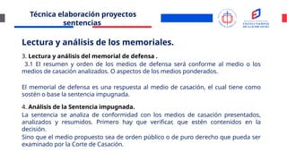 Técnica elaboración proyectos
sentencias
Lectura y análisis de los memoriales.
3. Lectura y análisis del memorial de defensa .
3.1 El resumen y orden de los medios de defensa será conforme al medio o los
medios de casación analizados. O aspectos de los medios ponderados.
El memorial de defensa es una respuesta al medio de casación, el cual tiene como
sostén o base la sentencia impugnada.
4. Análisis de la Sentencia impugnada.
La sentencia se analiza de conformidad con los medios de casación presentados,
analizados y resumidos. Primero hay que verificar, que estén contenidos en la
decisión.
Sino que el medio propuesto sea de orden público o de puro derecho que pueda ser
examinado por la Corte de Casación.
 