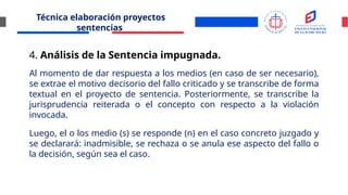 Técnica elaboración proyectos
sentencias
4. Análisis de la Sentencia impugnada.
Al momento de dar respuesta a los medios (en caso de ser necesario),
se extrae el motivo decisorio del fallo criticado y se transcribe de forma
textual en el proyecto de sentencia. Posteriormente, se transcribe la
jurisprudencia reiterada o el concepto con respecto a la violación
invocada.
Luego, el o los medio (s) se responde (n) en el caso concreto juzgado y
se declarará: inadmisible, se rechaza o se anula ese aspecto del fallo o
la decisión, según sea el caso.
 