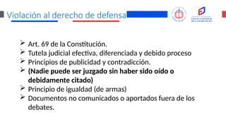 Violación al derecho de defensa
 Art. 69 de la Constitución.
 Tutela judicial efectiva, diferenciada y debido proceso
 Principios de publicidad y contradicción.
 (Nadie puede ser juzgado sin haber sido oído o
debidamente citado)
 Principio de igualdad (de armas)
 Documentos no comunicados o aportados fuera de los
debates.
 