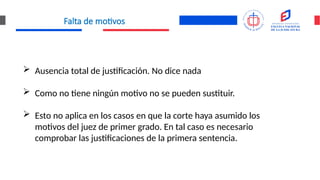 Falta de motivos
 Ausencia total de justificación. No dice nada
 Como no tiene ningún motivo no se pueden sustituir.
 Esto no aplica en los casos en que la corte haya asumido los
motivos del juez de primer grado. En tal caso es necesario
comprobar las justificaciones de la primera sentencia.
 