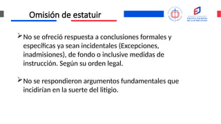 Omisión de estatuir
No se ofreció respuesta a conclusiones formales y
específicas ya sean incidentales (Excepciones,
inadmisiones), de fondo o inclusive medidas de
instrucción. Según su orden legal.
No se respondieron argumentos fundamentales que
incidirían en la suerte del litigio.
 